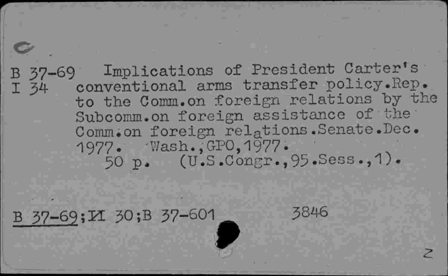 ﻿b 37-69 Implications of President Carter’s
I J4 conventional arms transfer policy.Rep. to the Comm.on foreign relations by the Subcomm.on foreign assistance of the Comm.on foreign relations.Senate.Dec. 1977.	'Wash.,GPO,1977.
50 p. (U.S .Congr., 95 .Sess ., 1 ) .
B
37-69	30 ;B 37-601
3846